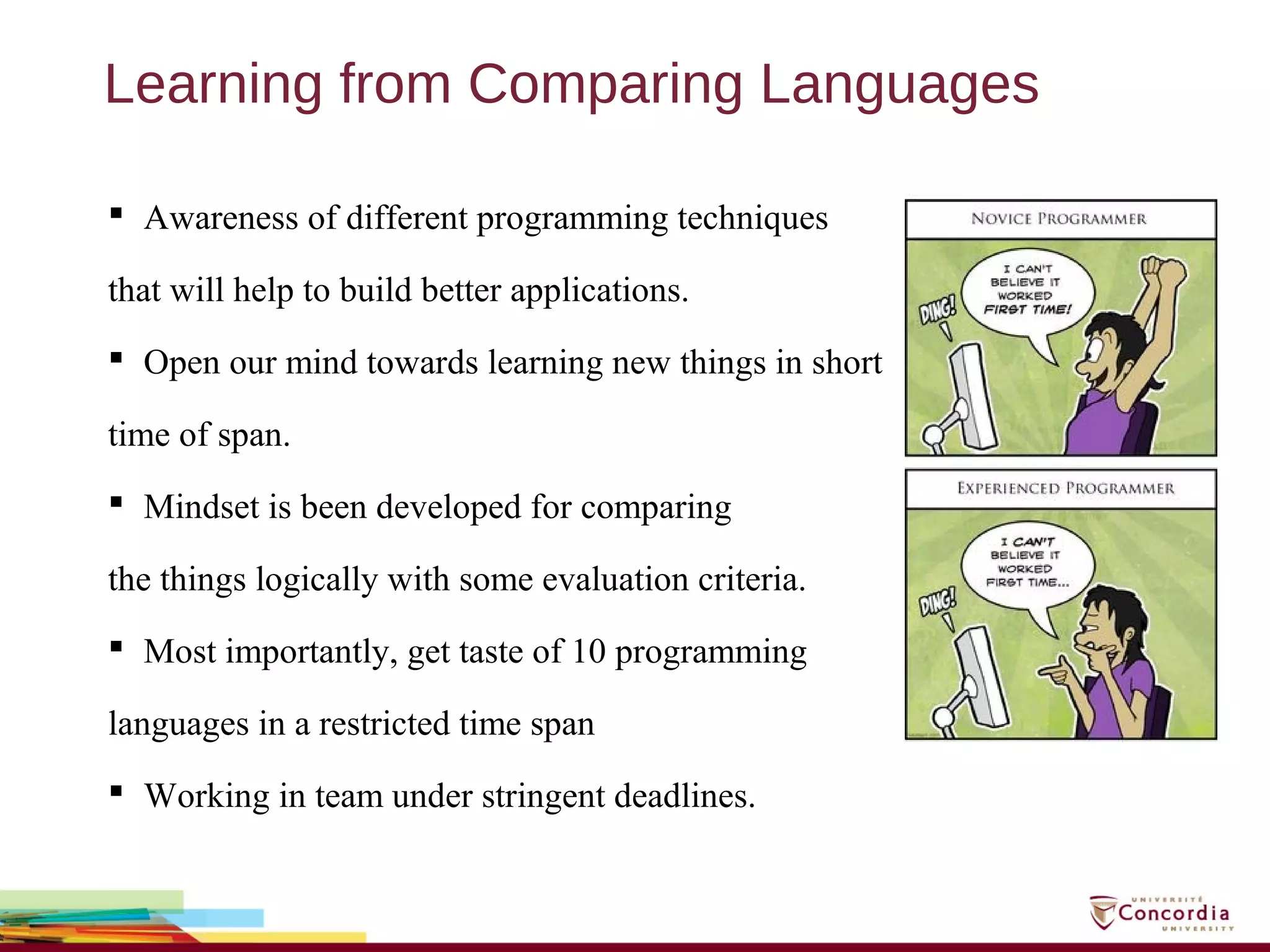 Learning from Comparing Languages
 Awareness of different programming techniques
that will help to build better applications.
 Open our mind towards learning new things in short
time of span.
 Mindset is been developed for comparing
the things logically with some evaluation criteria.
 Most importantly, get taste of 10 programming
languages in a restricted time span
 Working in team under stringent deadlines.
 