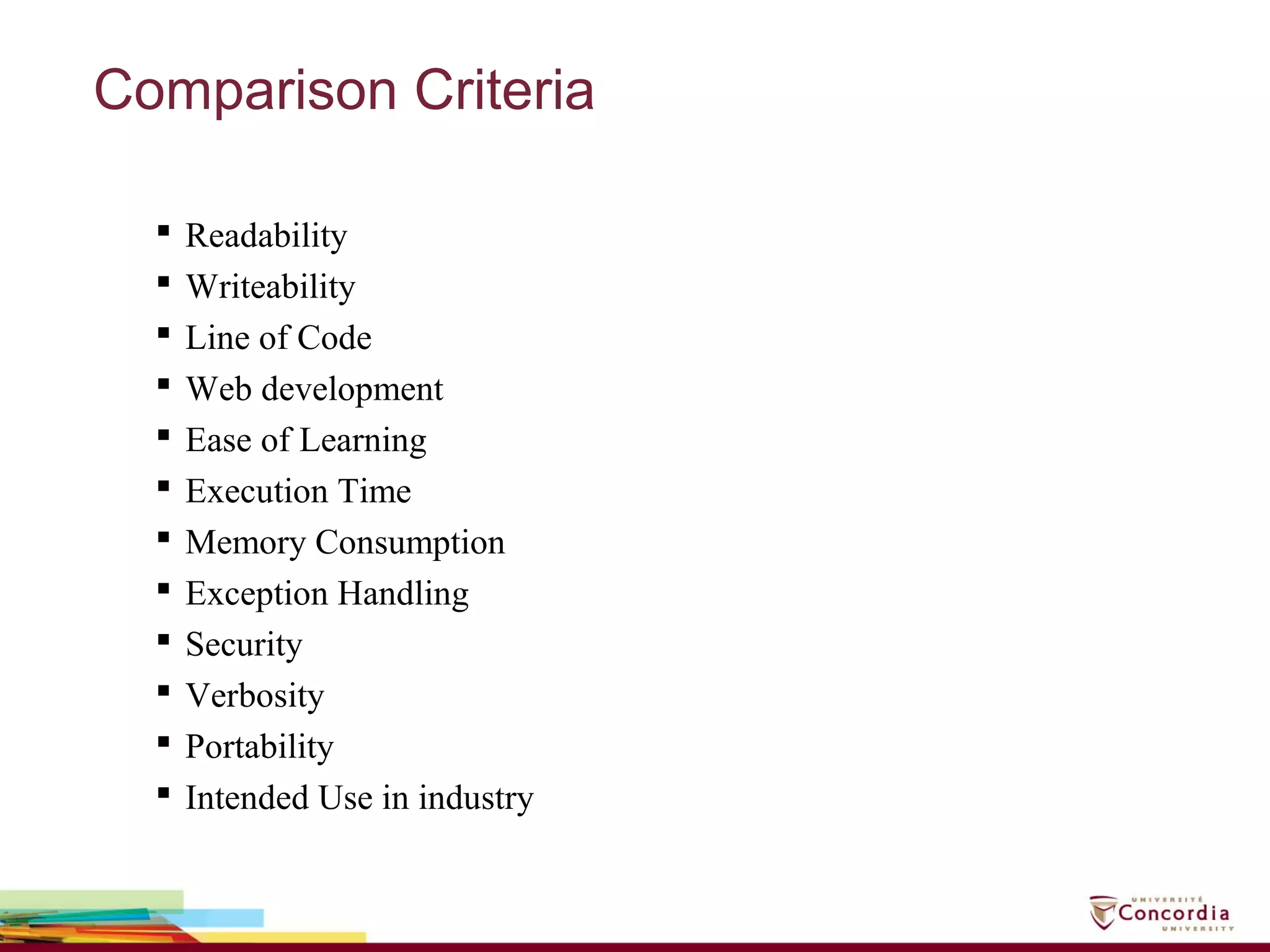 Comparison Criteria
 Readability
 Writeability
 Line of Code
 Web development
 Ease of Learning
 Execution Time
 Memory Consumption
 Exception Handling
 Security
 Verbosity
 Portability
 Intended Use in industry
 