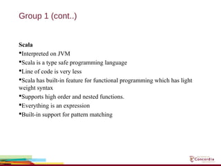 Group 1 (cont..)
Scala
Interpreted on JVM
Scala is a type safe programming language
Line of code is very less
Scala has built-in feature for functional programming which has light
weight syntax
Supports high order and nested functions.
Everything is an expression
Built-in support for pattern matching
 