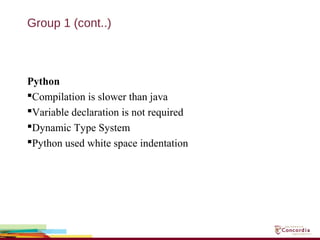 Group 1 (cont..)
Python
Compilation is slower than java
Variable declaration is not required
Dynamic Type System
Python used white space indentation
 