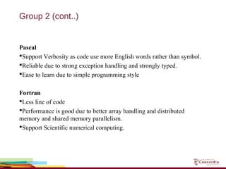 Group 2 (cont..)
Pascal
Support Verbosity as code use more English words rather than symbol.
Reliable due to strong exception handling and strongly typed.
Ease to learn due to simple programming style
Fortran
Less line of code
Performance is good due to better array handling and distributed
memory and shared memory parallelism.
Support Scientific numerical computing.
 