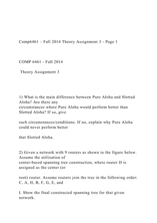 Comp6461 – Fall 2014 Theory Assignment 3 - Page 1
COMP 6461 - Fall 2014
Theory Assignment 3
1) What is the main difference between Pure Aloha and Slotted
Aloha? Are there any
circumstances where Pure Aloha would perform better than
Slotted Aloha? If so, give
such circumstances/conditions. If no, explain why Pure Aloha
could never perform better
that Slotted Aloha.
2) Given a network with 9 routers as shown in the figure below.
Assume the utilization of
center-based spanning tree construction, where router D is
assigned as the center (or
root) router. Assume routers join the tree in the following order:
C, A, H, B, F, G, E, and
I. Show the final constructed spanning tree for that given
network.
 