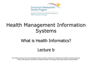 Health Management Information
Systems
What is Health Informatics?
Lecture b
This material Comp6_Unit1 was developed by Duke University, funded by the Department of Health and Human Services,
Office of the National Coordinator for Health Information Technology under Award Number IU24OC000024.
 