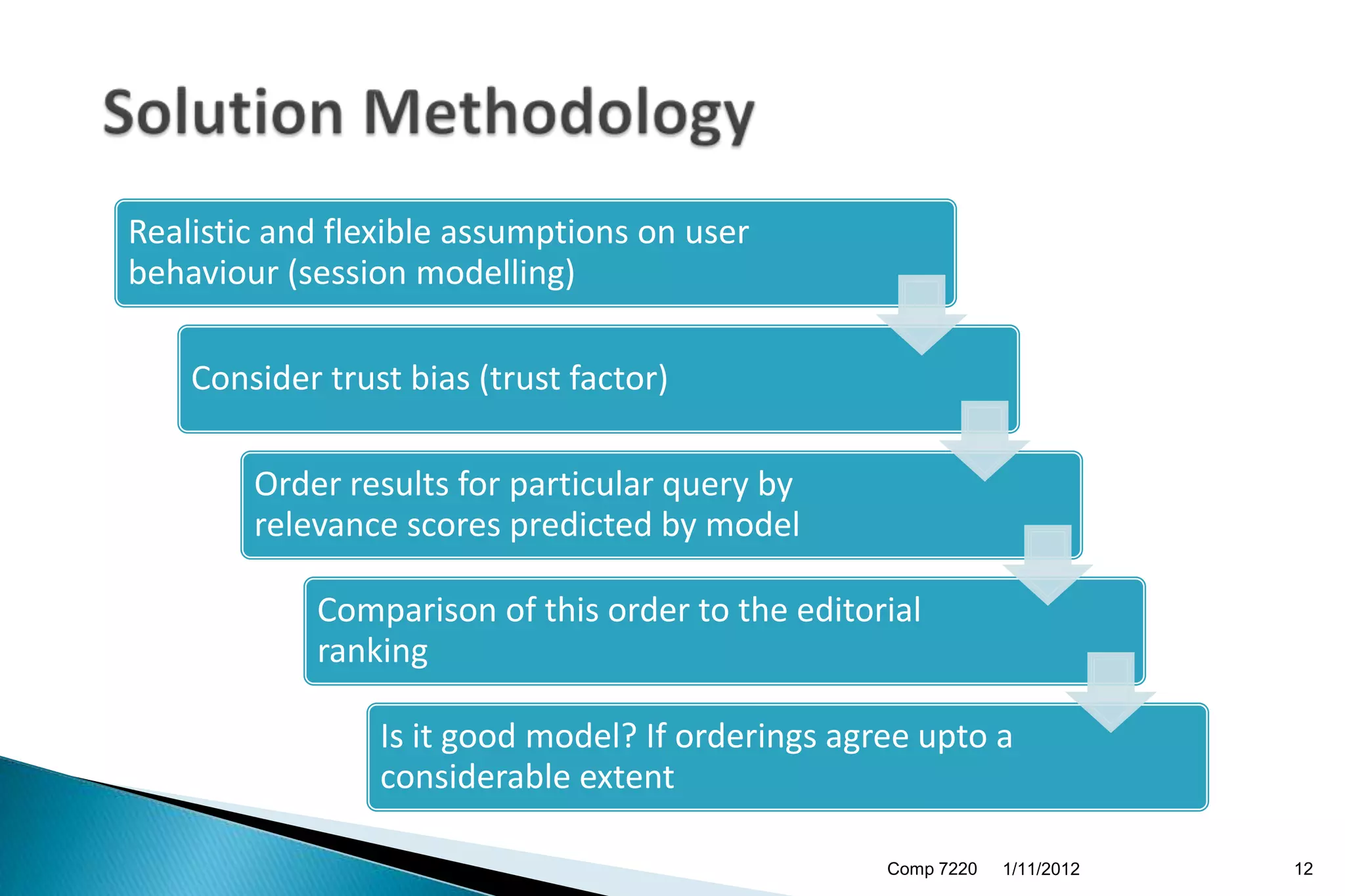 Realistic and flexible assumptions on user
behaviour (session modelling)

    Consider trust bias (trust factor)

        Order results for particular query by
        relevance scores predicted by model

            Comparison of this order to the editorial
            ranking

                 Is it good model? If orderings agree upto a
                 considerable extent

                                                   Comp 7220   1/11/2012   12
 