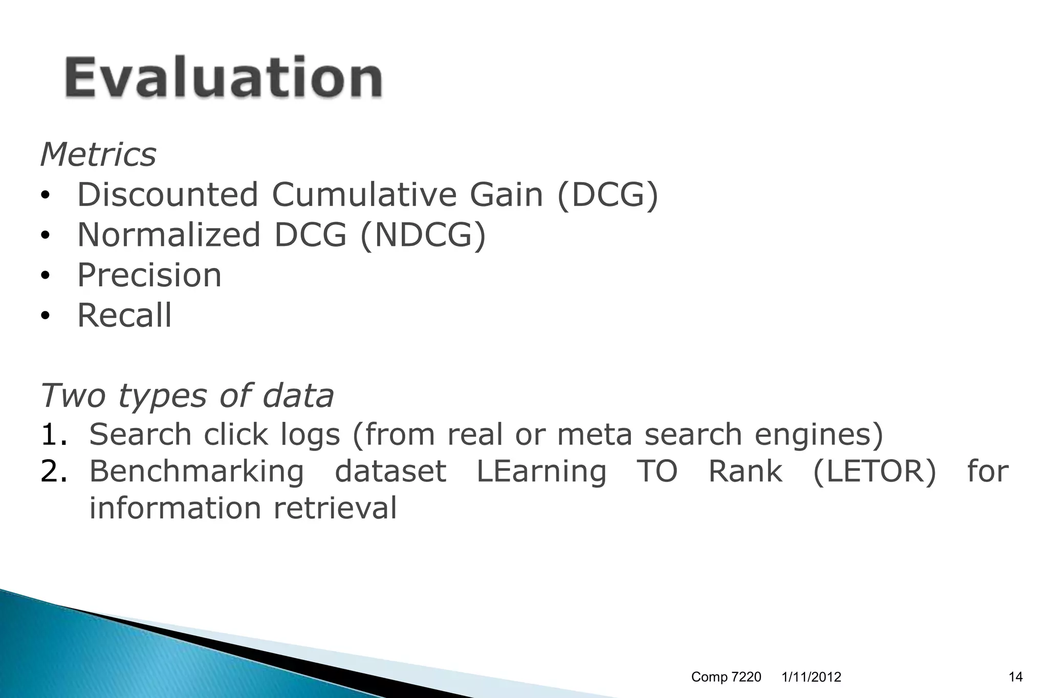 Metrics
• Discounted Cumulative Gain (DCG)
• Normalized DCG (NDCG)
• Precision
• Recall

Two types of data
1. Search click logs (from real or meta search engines)
2. Benchmarking dataset LEarning TO Rank (LETOR) for
   information retrieval




                                     Comp 7220   1/11/2012   14
 