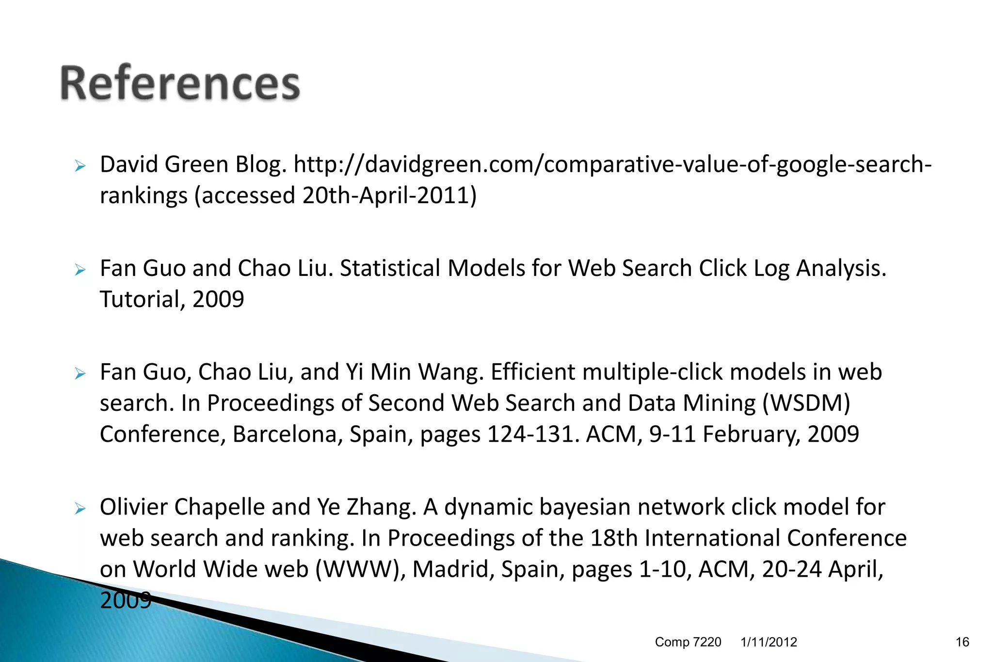    David Green Blog. http://davidgreen.com/comparative-value-of-google-search-
    rankings (accessed 20th-April-2011)

   Fan Guo and Chao Liu. Statistical Models for Web Search Click Log Analysis.
    Tutorial, 2009

   Fan Guo, Chao Liu, and Yi Min Wang. Efficient multiple-click models in web
    search. In Proceedings of Second Web Search and Data Mining (WSDM)
    Conference, Barcelona, Spain, pages 124-131. ACM, 9-11 February, 2009

   Olivier Chapelle and Ye Zhang. A dynamic bayesian network click model for
    web search and ranking. In Proceedings of the 18th International Conference
    on World Wide web (WWW), Madrid, Spain, pages 1-10, ACM, 20-24 April,
    2009
                                                        Comp 7220   1/11/2012     16
 