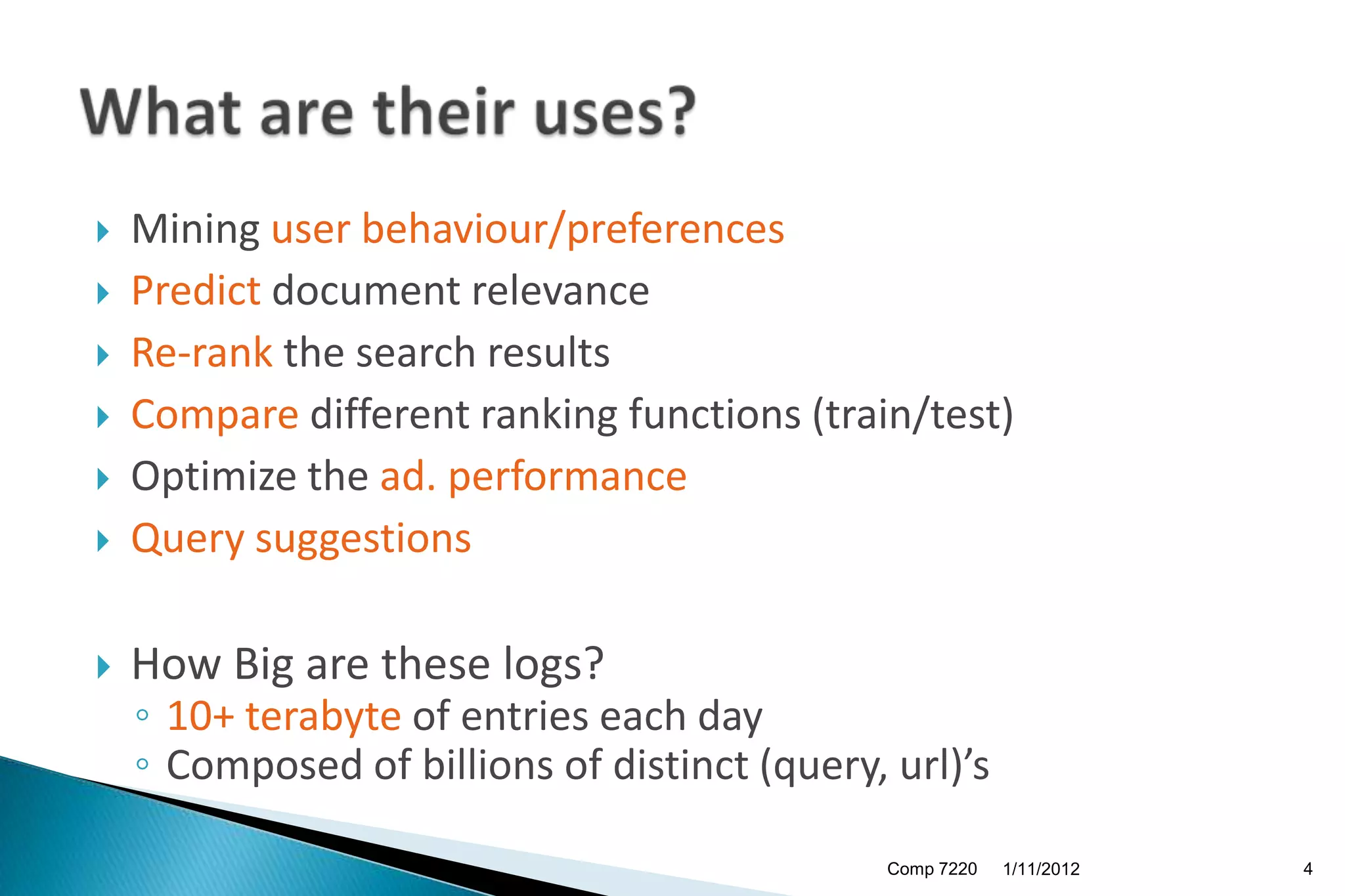    Mining user behaviour/preferences
   Predict document relevance
   Re-rank the search results
   Compare different ranking functions (train/test)
   Optimize the ad. performance
   Query suggestions

   How Big are these logs?
    ◦ 10+ terabyte of entries each day
    ◦ Composed of billions of distinct (query, url)’s

                                               Comp 7220   1/11/2012   4
 