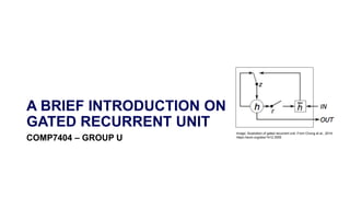 A BRIEF INTRODUCTION ON
GATED RECURRENT UNIT
COMP7404 – GROUP U
Image: Illustration of gated recurrent unit. From Chung et al., 2014:
https://arxiv.org/abs/1412.3555
 