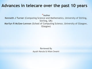 Advances in telecare over the past 10 years
*Author
Kenneth J Turner (Computing Science and Mathematics, University of Stirling,
Stirling, UK)
Marilyn R McGee-Lennon (School of Computing Science, University of Glasgow,
Glasgow)
Reviewed By
Ayush Narula & Niten Swami
 