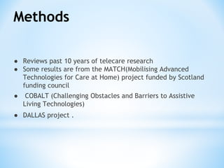 Methods
● Reviews past 10 years of telecare research
● Some results are from the MATCH(Mobilising Advanced
Technologies for Care at Home) project funded by Scotland
funding council
● COBALT (Challenging Obstacles and Barriers to Assistive
Living Technologies)
● DALLAS project .
 