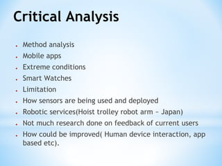 Critical Analysis
● Method analysis
● Mobile apps
● Extreme conditions
● Smart Watches
● Limitation
● How sensors are being used and deployed
● Robotic services(Hoist trolley robot arm ~ Japan)
● Not much research done on feedback of current users
● How could be improved( Human device interaction, app
based etc).
 