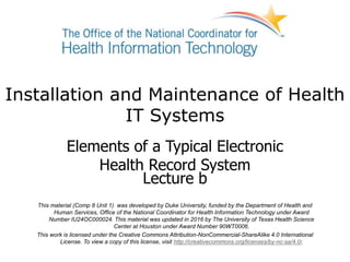 Installation and Maintenance of Health
IT Systems
Elements of a Typical Electronic
Health Record System
Lecture b
This material (Comp 8 Unit 1) was developed by Duke University, funded by the Department of Health and
Human Services, Office of the National Coordinator for Health Information Technology under Award
Number IU24OC000024. This material was updated in 2016 by The University of Texas Health Science
Center at Houston under Award Number 90WT0006.
This work is licensed under the Creative Commons Attribution-NonCommercial-ShareAlike 4.0 International
License. To view a copy of this license, visit http://creativecommons.org/licenses/by-nc-sa/4.0/.
 