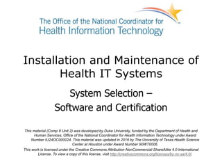 Installation and Maintenance of
Health IT Systems
System Selection –
Software and Certification
This material (Comp 8 Unit 2) was developed by Duke University, funded by the Department of Health and
Human Services, Office of the National Coordinator for Health Information Technology under Award
Number IU24OC000024. This material was updated in 2016 by The University of Texas Health Science
Center at Houston under Award Number 90WT0006.
This work is licensed under the Creative Commons Attribution-NonCommercial-ShareAlike 4.0 International
License. To view a copy of this license, visit http://creativecommons.org/licenses/by-nc-sa/4.0/.
 