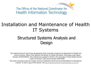 Installation and Maintenance of Health
IT Systems
Structured Systems Analysis and
Design
This material (Comp 8 Unit 4) was developed by Duke University, funded by the Department of Health and
Human Services, Office of the National Coordinator for Health Information Technology under Award
Number IU24OC000024. This material was updated in 2016 by The University of Texas Health Science
Center at Houston under Award Number 90WT0006.
This work is licensed under the Creative Commons Attribution-NonCommercial-ShareAlike 4.0 International
License. To view a copy of this license, visit http://creativecommons.org/licenses/by-nc-sa/4.0/.
 