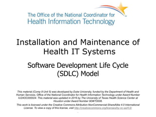Installation and Maintenance of
Health IT Systems
Software Development Life Cycle
(SDLC) Model
This material (Comp 8 Unit 5) was developed by Duke University, funded by the Department of Health and
Human Services, Office of the National Coordinator for Health Information Technology under Award Number
IU24OC000024. This material was updated in 2016 by The University of Texas Health Science Center at
Houston under Award Number 90WT0006.
This work is licensed under the Creative Commons Attribution-NonCommercial-ShareAlike 4.0 International
License. To view a copy of this license, visit http://creativecommons.org/licenses/by-nc-sa/4.0/.
.
 