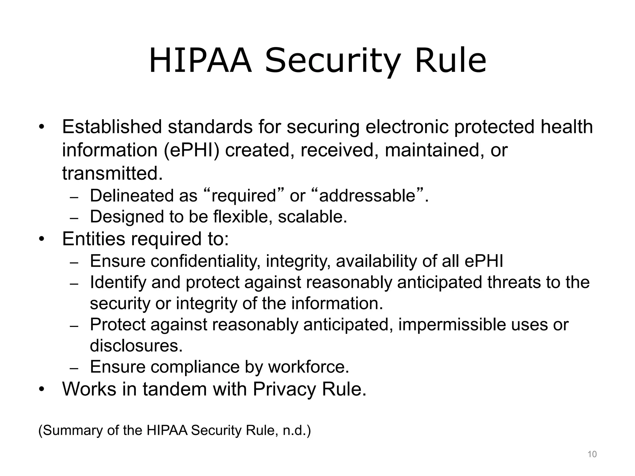 HIPAA Security Rule
• Established standards for securing electronic protected health
information (ePHI) created, received, maintained, or
transmitted.
– Delineated as “required” or “addressable”.
– Designed to be flexible, scalable.
• Entities required to:
– Ensure confidentiality, integrity, availability of all ePHI
– Identify and protect against reasonably anticipated threats to the
security or integrity of the information.
– Protect against reasonably anticipated, impermissible uses or
disclosures.
– Ensure compliance by workforce.
• Works in tandem with Privacy Rule.
(Summary of the HIPAA Security Rule, n.d.)
10
 