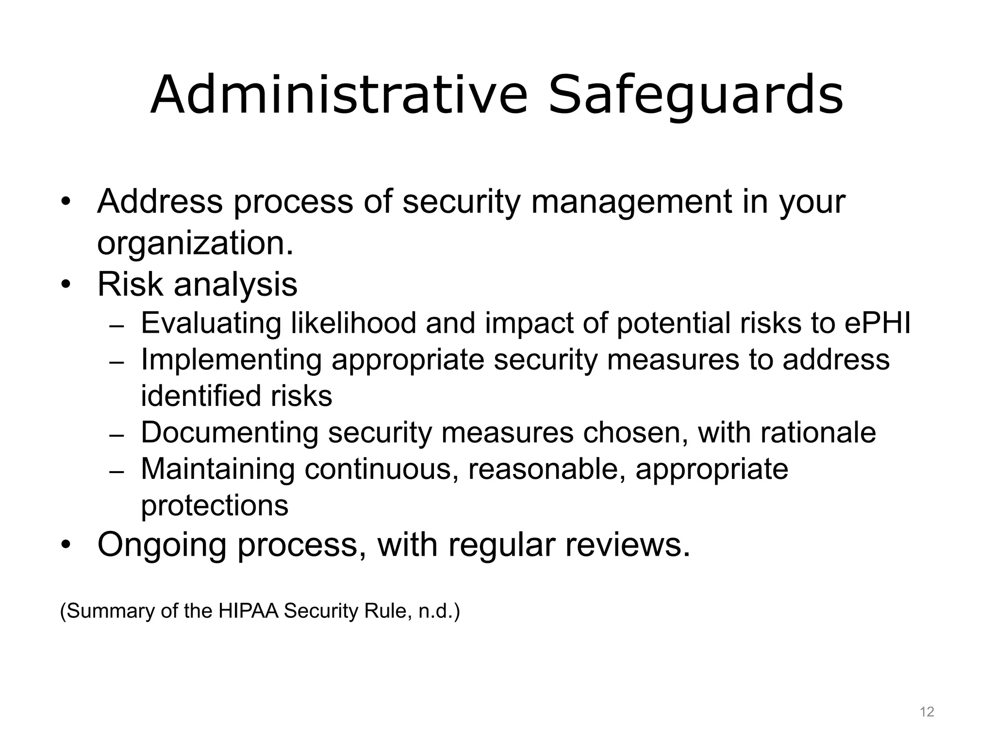 Administrative Safeguards
• Address process of security management in your
organization.
• Risk analysis
– Evaluating likelihood and impact of potential risks to ePHI
– Implementing appropriate security measures to address
identified risks
– Documenting security measures chosen, with rationale
– Maintaining continuous, reasonable, appropriate
protections
• Ongoing process, with regular reviews.
(Summary of the HIPAA Security Rule, n.d.)
12
 