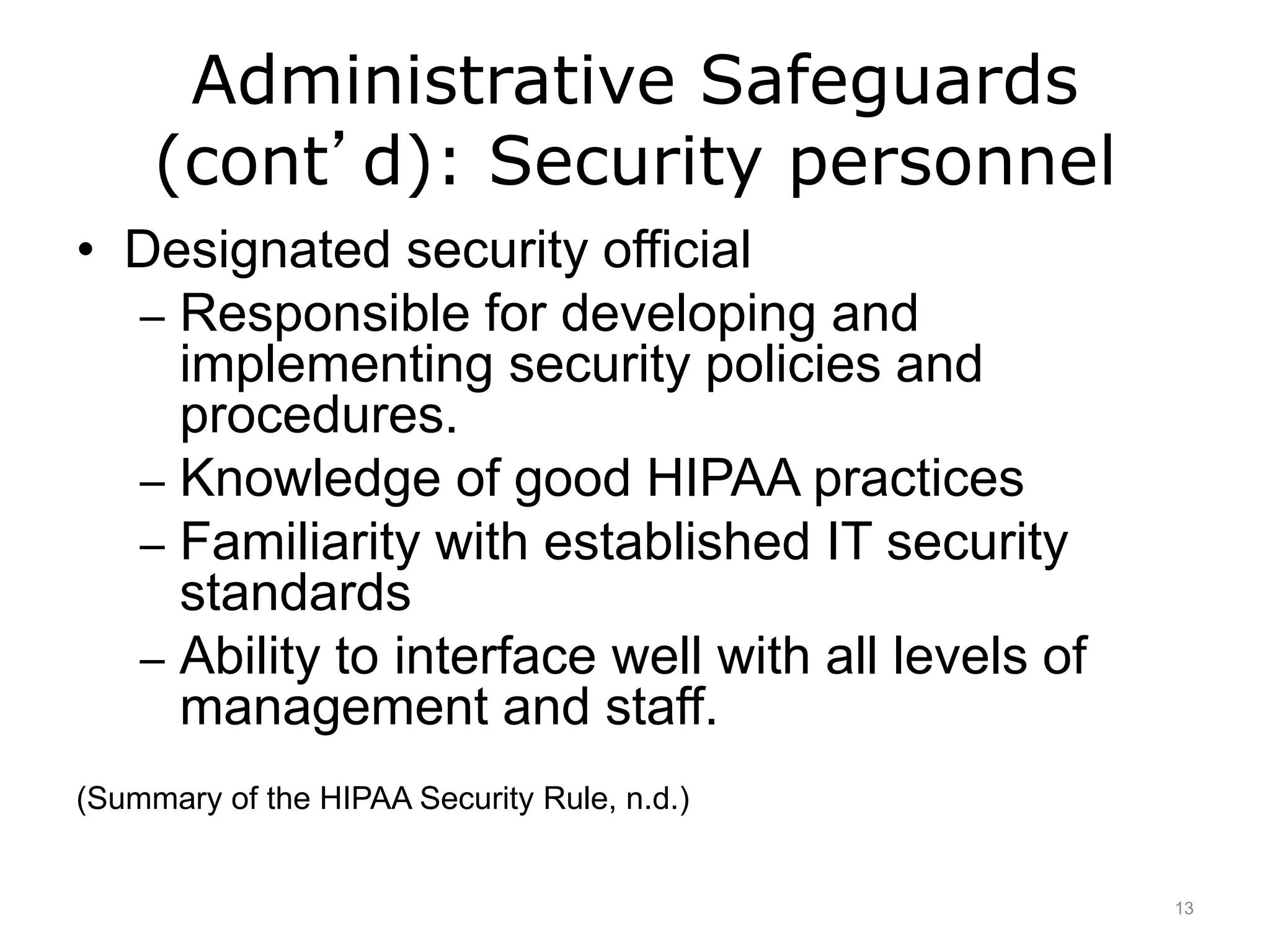 Administrative Safeguards
(cont’d): Security personnel
• Designated security official
– Responsible for developing and
implementing security policies and
procedures.
– Knowledge of good HIPAA practices
– Familiarity with established IT security
standards
– Ability to interface well with all levels of
management and staff.
(Summary of the HIPAA Security Rule, n.d.)
13
 