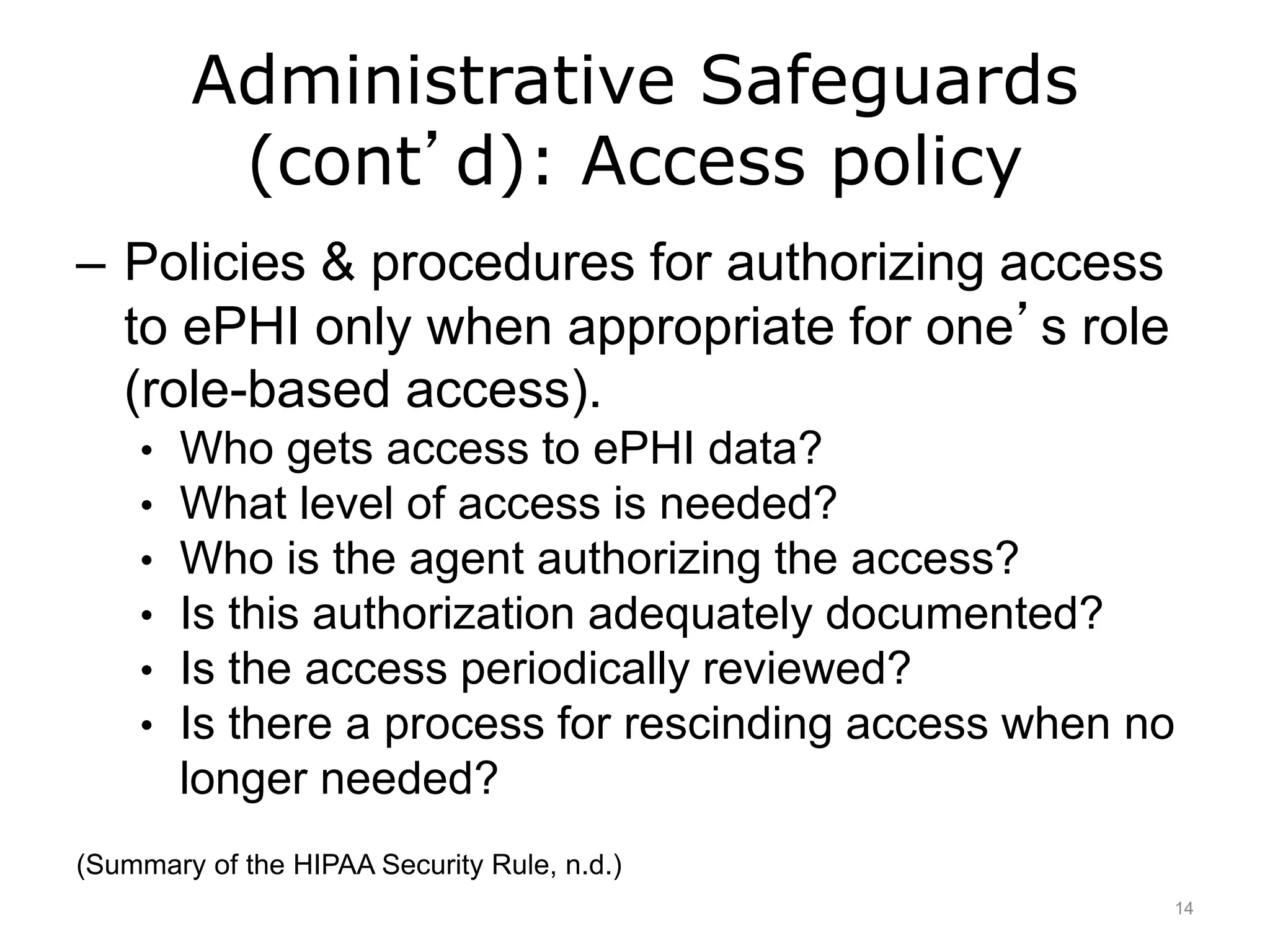 Administrative Safeguards
(cont’d): Access policy
– Policies & procedures for authorizing access
to ePHI only when appropriate for one’s role
(role-based access).
• Who gets access to ePHI data?
• What level of access is needed?
• Who is the agent authorizing the access?
• Is this authorization adequately documented?
• Is the access periodically reviewed?
• Is there a process for rescinding access when no
longer needed?
(Summary of the HIPAA Security Rule, n.d.)
14
 