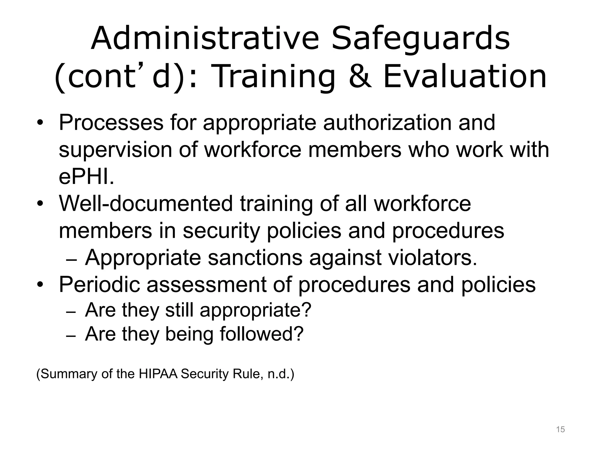 Administrative Safeguards
(cont’d): Training & Evaluation
• Processes for appropriate authorization and
supervision of workforce members who work with
ePHI.
• Well-documented training of all workforce
members in security policies and procedures
– Appropriate sanctions against violators.
• Periodic assessment of procedures and policies
– Are they still appropriate?
– Are they being followed?
(Summary of the HIPAA Security Rule, n.d.)
15
 