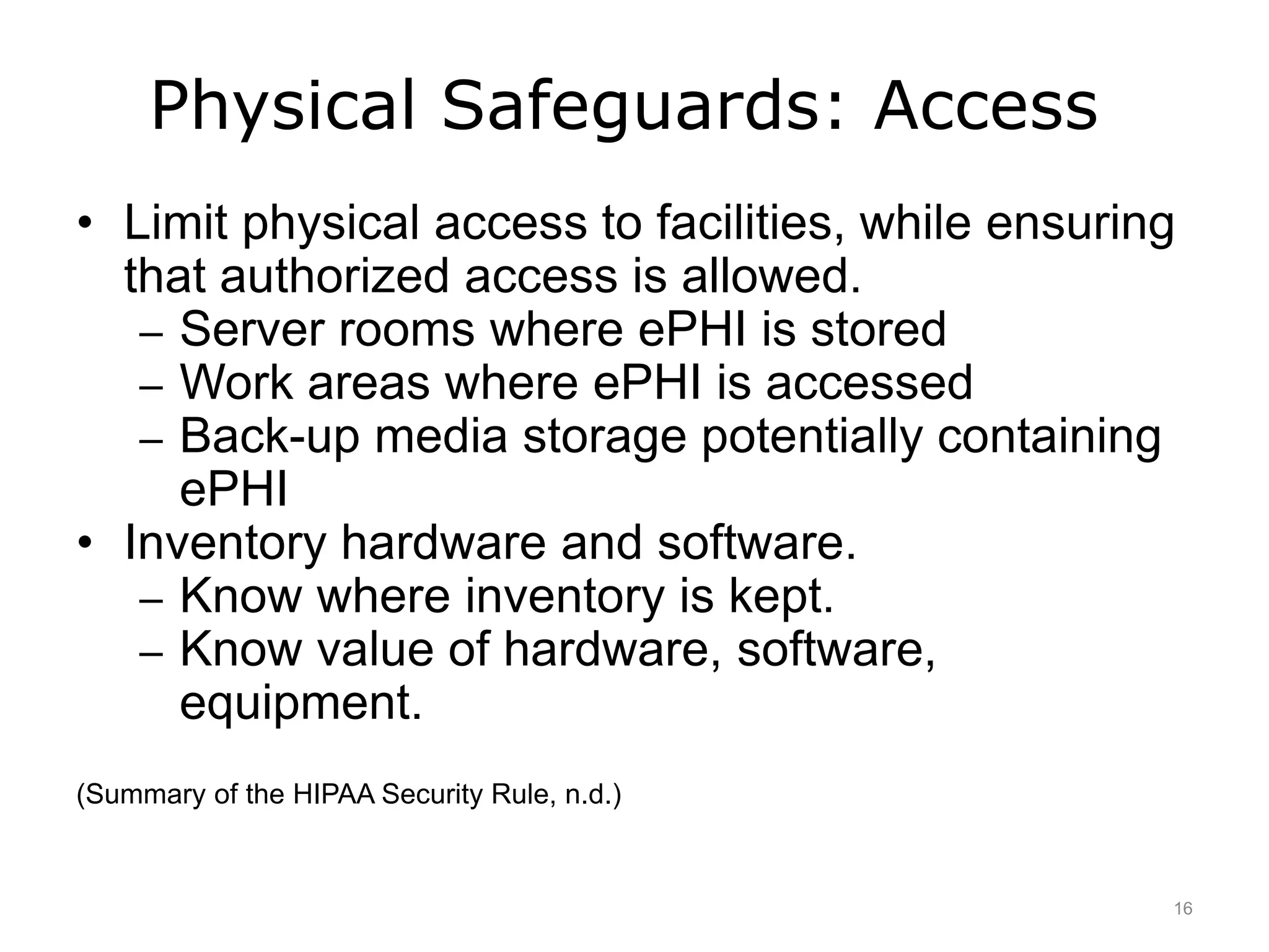 Physical Safeguards: Access
• Limit physical access to facilities, while ensuring
that authorized access is allowed.
– Server rooms where ePHI is stored
– Work areas where ePHI is accessed
– Back-up media storage potentially containing
ePHI
• Inventory hardware and software.
– Know where inventory is kept.
– Know value of hardware, software,
equipment.
(Summary of the HIPAA Security Rule, n.d.)
16
 