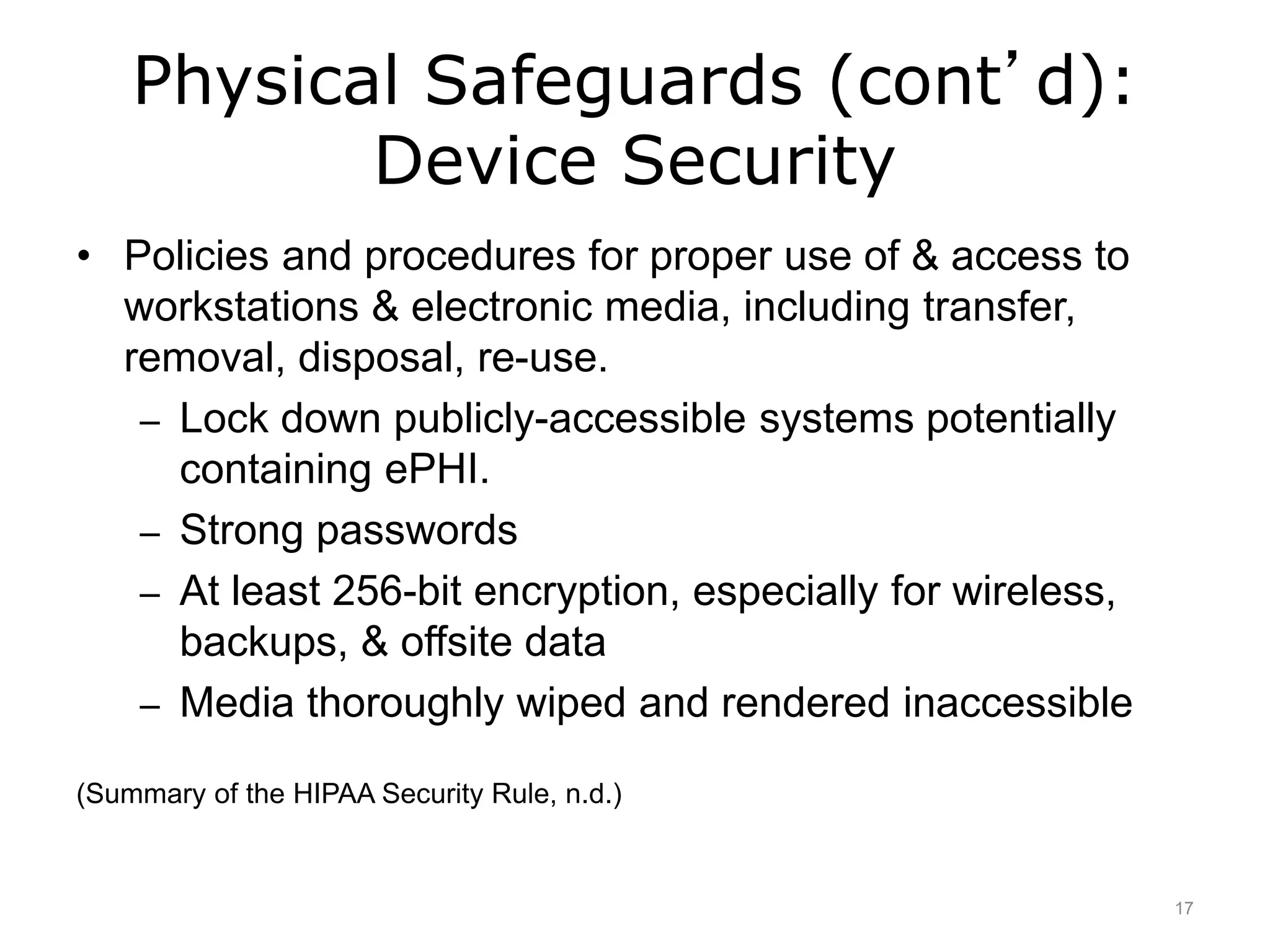 Physical Safeguards (cont’d):
Device Security
• Policies and procedures for proper use of & access to
workstations & electronic media, including transfer,
removal, disposal, re-use.
– Lock down publicly-accessible systems potentially
containing ePHI.
– Strong passwords
– At least 256-bit encryption, especially for wireless,
backups, & offsite data
– Media thoroughly wiped and rendered inaccessible
(Summary of the HIPAA Security Rule, n.d.)
17
 