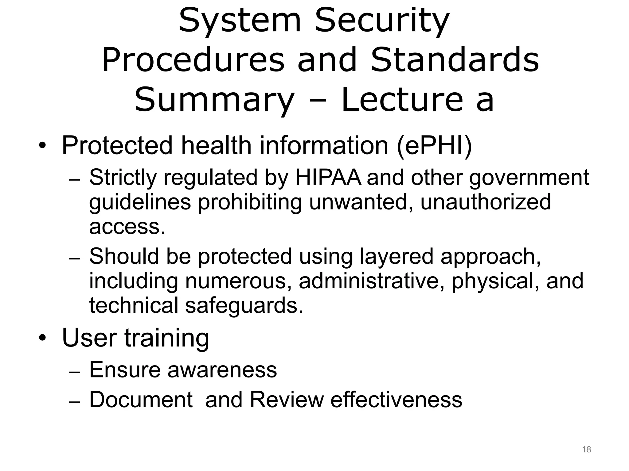 System Security
Procedures and Standards
Summary – Lecture a
• Protected health information (ePHI)
– Strictly regulated by HIPAA and other government
guidelines prohibiting unwanted, unauthorized
access.
– Should be protected using layered approach,
including numerous, administrative, physical, and
technical safeguards.
• User training
– Ensure awareness
– Document and Review effectiveness
18
 