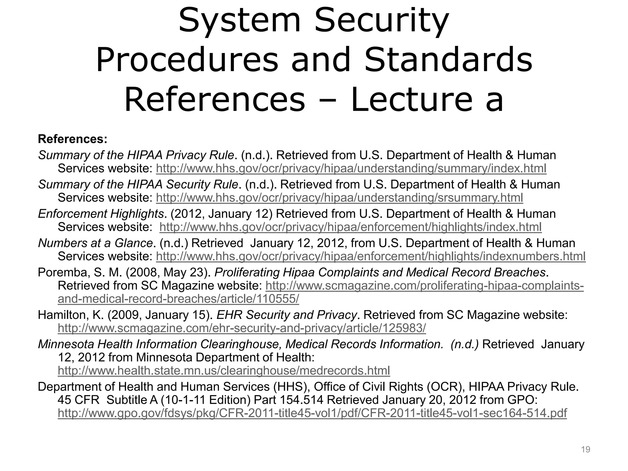 System Security
Procedures and Standards
References – Lecture a
References:
Summary of the HIPAA Privacy Rule. (n.d.). Retrieved from U.S. Department of Health & Human
Services website: http://www.hhs.gov/ocr/privacy/hipaa/understanding/summary/index.html
Summary of the HIPAA Security Rule. (n.d.). Retrieved from U.S. Department of Health & Human
Services website: http://www.hhs.gov/ocr/privacy/hipaa/understanding/srsummary.html
Enforcement Highlights. (2012, January 12) Retrieved from U.S. Department of Health & Human
Services website: http://www.hhs.gov/ocr/privacy/hipaa/enforcement/highlights/index.html
Numbers at a Glance. (n.d.) Retrieved January 12, 2012, from U.S. Department of Health & Human
Services website: http://www.hhs.gov/ocr/privacy/hipaa/enforcement/highlights/indexnumbers.html
Poremba, S. M. (2008, May 23). Proliferating Hipaa Complaints and Medical Record Breaches.
Retrieved from SC Magazine website: http://www.scmagazine.com/proliferating-hipaa-complaints-
and-medical-record-breaches/article/110555/
Hamilton, K. (2009, January 15). EHR Security and Privacy. Retrieved from SC Magazine website:
http://www.scmagazine.com/ehr-security-and-privacy/article/125983/
Minnesota Health Information Clearinghouse, Medical Records Information. (n.d.) Retrieved January
12, 2012 from Minnesota Department of Health:
http://www.health.state.mn.us/clearinghouse/medrecords.html
Department of Health and Human Services (HHS), Office of Civil Rights (OCR), HIPAA Privacy Rule.
45 CFR Subtitle A (10-1-11 Edition) Part 154.514 Retrieved January 20, 2012 from GPO:
http://www.gpo.gov/fdsys/pkg/CFR-2011-title45-vol1/pdf/CFR-2011-title45-vol1-sec164-514.pdf
19
 