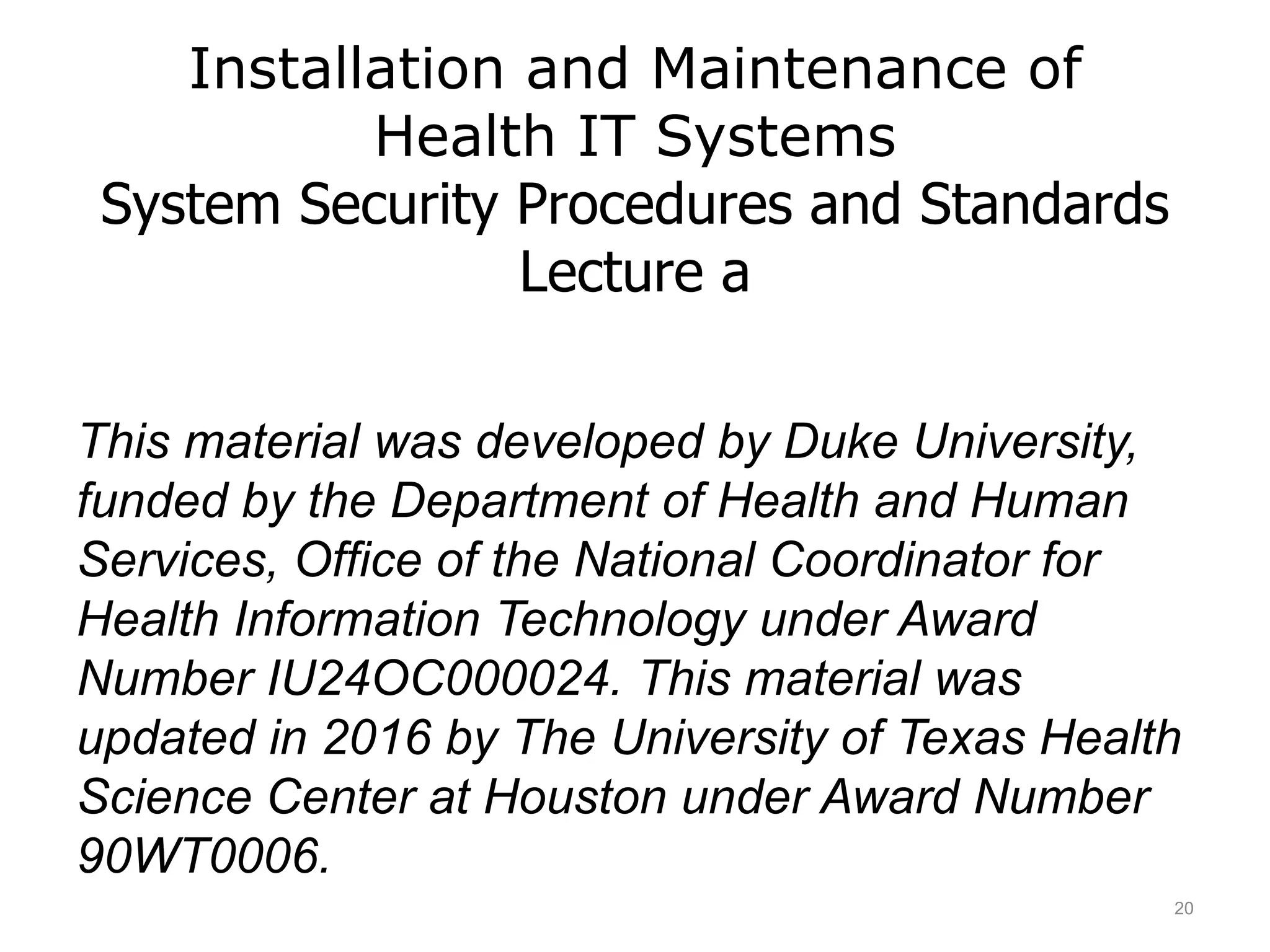 Installation and Maintenance of
Health IT Systems
System Security Procedures and Standards
Lecture a
This material was developed by Duke University,
funded by the Department of Health and Human
Services, Office of the National Coordinator for
Health Information Technology under Award
Number IU24OC000024. This material was
updated in 2016 by The University of Texas Health
Science Center at Houston under Award Number
90WT0006.
20
 