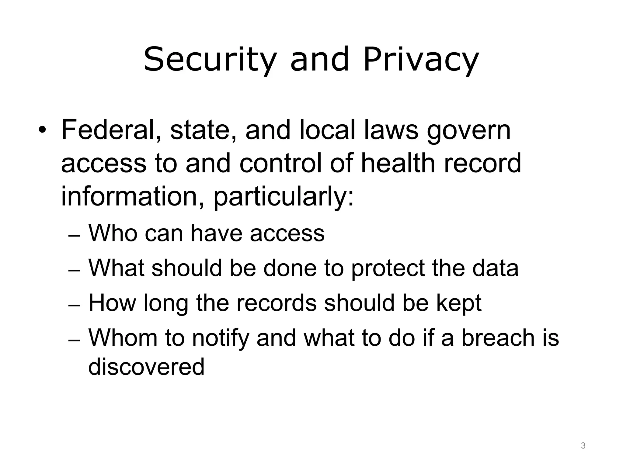 Security and Privacy
• Federal, state, and local laws govern
access to and control of health record
information, particularly:
– Who can have access
– What should be done to protect the data
– How long the records should be kept
– Whom to notify and what to do if a breach is
discovered
3
 