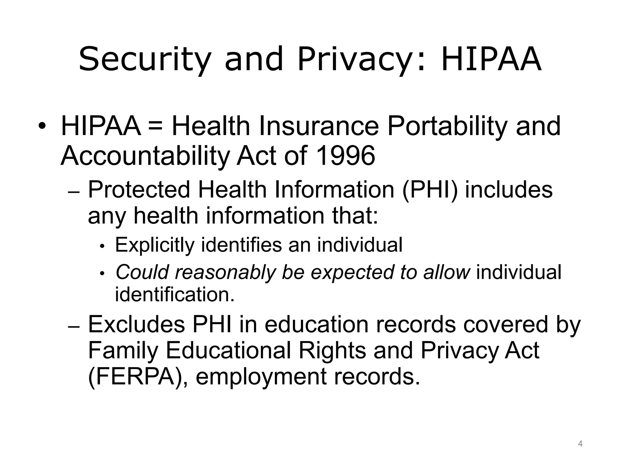 Security and Privacy: HIPAA
• HIPAA = Health Insurance Portability and
Accountability Act of 1996
– Protected Health Information (PHI) includes
any health information that:
• Explicitly identifies an individual
• Could reasonably be expected to allow individual
identification.
– Excludes PHI in education records covered by
Family Educational Rights and Privacy Act
(FERPA), employment records.
4
 