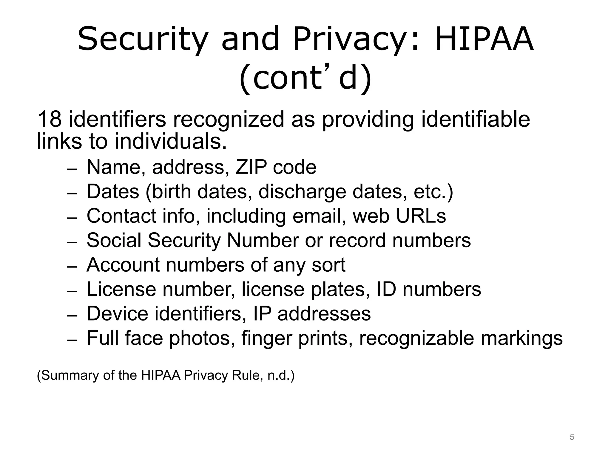 Security and Privacy: HIPAA
(cont’d)
18 identifiers recognized as providing identifiable
links to individuals.
– Name, address, ZIP code
– Dates (birth dates, discharge dates, etc.)
– Contact info, including email, web URLs
– Social Security Number or record numbers
– Account numbers of any sort
– License number, license plates, ID numbers
– Device identifiers, IP addresses
– Full face photos, finger prints, recognizable markings
(Summary of the HIPAA Privacy Rule, n.d.)
5
 