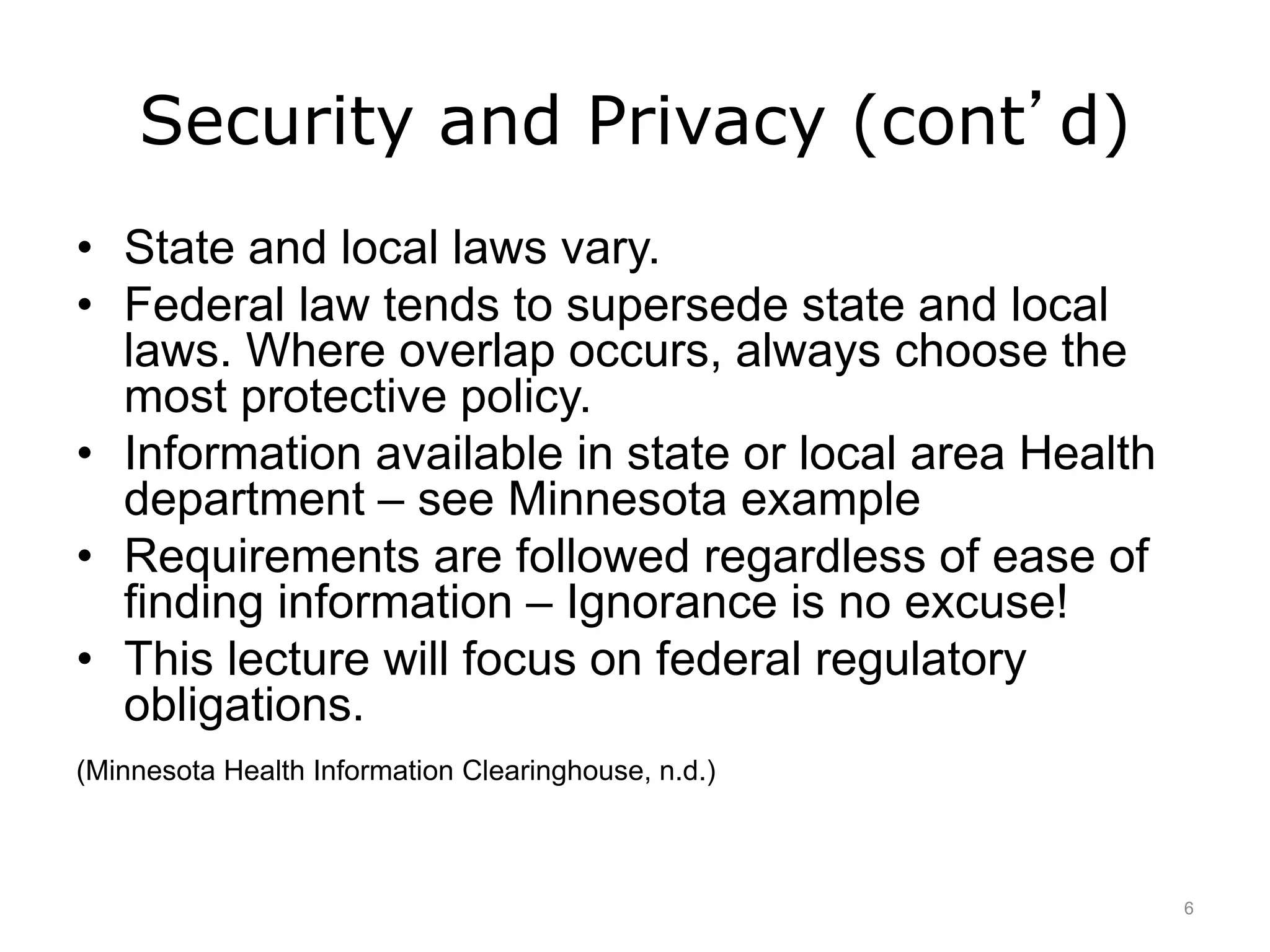 Security and Privacy (cont’d)
• State and local laws vary.
• Federal law tends to supersede state and local
laws. Where overlap occurs, always choose the
most protective policy.
• Information available in state or local area Health
department – see Minnesota example
• Requirements are followed regardless of ease of
finding information – Ignorance is no excuse!
• This lecture will focus on federal regulatory
obligations.
(Minnesota Health Information Clearinghouse, n.d.)
6
 