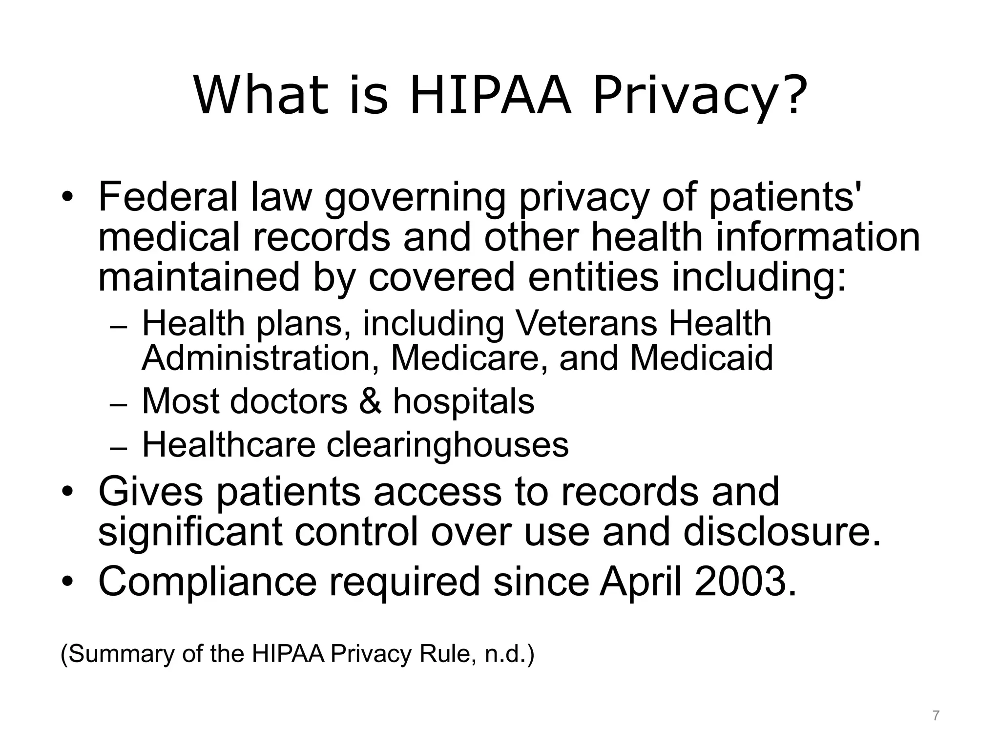 What is HIPAA Privacy?
• Federal law governing privacy of patients'
medical records and other health information
maintained by covered entities including:
– Health plans, including Veterans Health
Administration, Medicare, and Medicaid
– Most doctors & hospitals
– Healthcare clearinghouses
• Gives patients access to records and
significant control over use and disclosure.
• Compliance required since April 2003.
(Summary of the HIPAA Privacy Rule, n.d.)
7
 