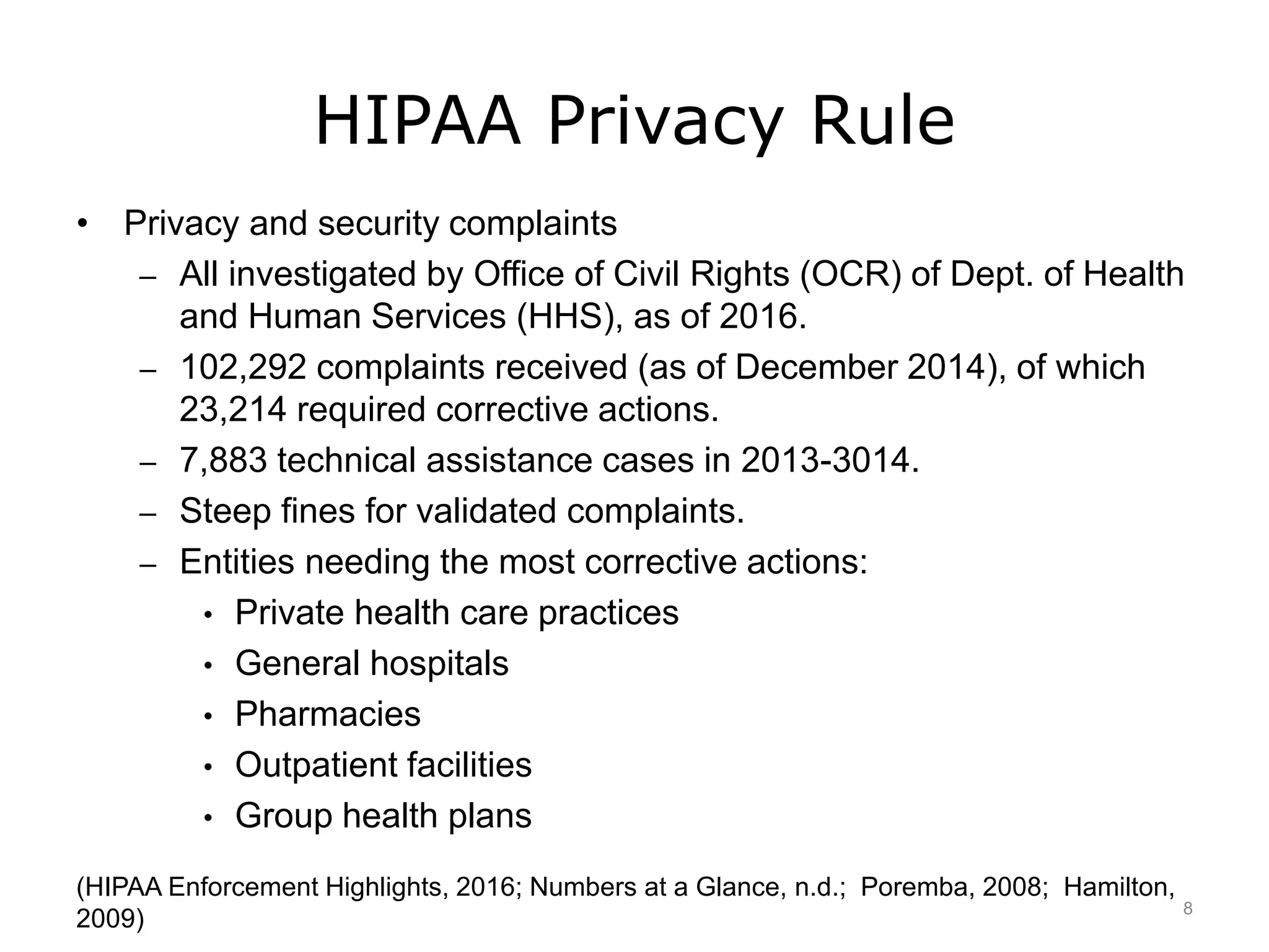 HIPAA Privacy Rule
• Privacy and security complaints
– All investigated by Office of Civil Rights (OCR) of Dept. of Health
and Human Services (HHS), as of 2016.
– 102,292 complaints received (as of December 2014), of which
23,214 required corrective actions.
– 7,883 technical assistance cases in 2013-3014.
– Steep fines for validated complaints.
– Entities needing the most corrective actions:
• Private health care practices
• General hospitals
• Pharmacies
• Outpatient facilities
• Group health plans
(HIPAA Enforcement Highlights, 2016; Numbers at a Glance, n.d.; Poremba, 2008; Hamilton,
2009) 8
 