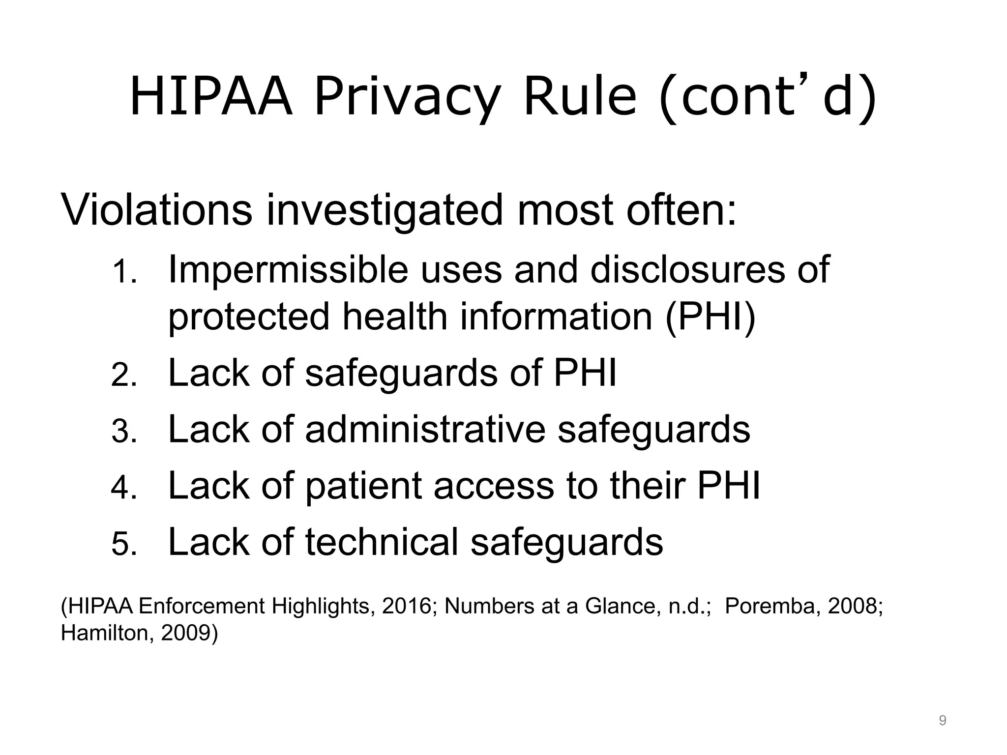 HIPAA Privacy Rule (cont’d)
Violations investigated most often:
1. Impermissible uses and disclosures of
protected health information (PHI)
2. Lack of safeguards of PHI
3. Lack of administrative safeguards
4. Lack of patient access to their PHI
5. Lack of technical safeguards
(HIPAA Enforcement Highlights, 2016; Numbers at a Glance, n.d.; Poremba, 2008;
Hamilton, 2009)
9
 