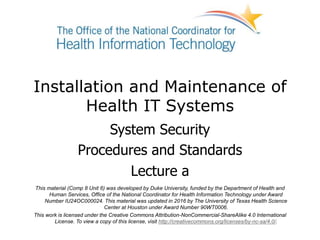 Installation and Maintenance of
Health IT Systems
System Security
Procedures and Standards
Lecture a
This material (Comp 8 Unit 6) was developed by Duke University, funded by the Department of Health and
Human Services, Office of the National Coordinator for Health Information Technology under Award
Number IU24OC000024. This material was updated in 2016 by The University of Texas Health Science
Center at Houston under Award Number 90WT0006.
This work is licensed under the Creative Commons Attribution-NonCommercial-ShareAlike 4.0 International
License. To view a copy of this license, visit http://creativecommons.org/licenses/by-nc-sa/4.0/.
 