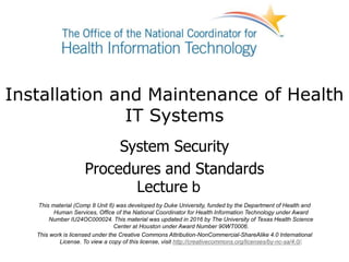 Installation and Maintenance of Health
IT Systems
System Security
Procedures and Standards
Lecture b
This material (Comp 8 Unit 6) was developed by Duke University, funded by the Department of Health and
Human Services, Office of the National Coordinator for Health Information Technology under Award
Number IU24OC000024. This material was updated in 2016 by The University of Texas Health Science
Center at Houston under Award Number 90WT0006.
This work is licensed under the Creative Commons Attribution-NonCommercial-ShareAlike 4.0 International
License. To view a copy of this license, visit http://creativecommons.org/licenses/by-nc-sa/4.0/.
 