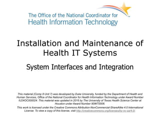 Installation and Maintenance of
Health IT Systems
System Interfaces and Integration
This material (Comp 8 Unit 7) was developed by Duke University, funded by the Department of Health and
Human Services, Office of the National Coordinator for Health Information Technology under Award Number
IU24OC000024. This material was updated in 2016 by The University of Texas Health Science Center at
Houston under Award Number 90WT0006.
This work is licensed under the Creative Commons Attribution-NonCommercial-ShareAlike 4.0 International
License. To view a copy of this license, visit http://creativecommons.org/licenses/by-nc-sa/4.0/.
 