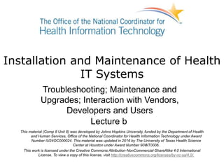 Installation and Maintenance of Health
IT Systems
Troubleshooting; Maintenance and
Upgrades; Interaction with Vendors,
Developers and Users
Lecture b
This material (Comp 8 Unit 8) was developed by Johns Hopkins University, funded by the Department of Health
and Human Services, Office of the National Coordinator for Health Information Technology under Award
Number IU24OC000024. This material was updated in 2016 by The University of Texas Health Science
Center at Houston under Award Number 90WT0006.
This work is licensed under the Creative Commons Attribution-NonCommercial-ShareAlike 4.0 International
License. To view a copy of this license, visit http://creativecommons.org/licenses/by-nc-sa/4.0/.
 