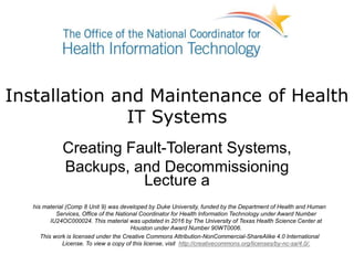 Installation and Maintenance of Health
IT Systems
Creating Fault-Tolerant Systems,
Backups, and Decommissioning
Lecture a
his material (Comp 8 Unit 9) was developed by Duke University, funded by the Department of Health and Human
Services, Office of the National Coordinator for Health Information Technology under Award Number
IU24OC000024. This material was updated in 2016 by The University of Texas Health Science Center at
Houston under Award Number 90WT0006.
This work is licensed under the Creative Commons Attribution-NonCommercial-ShareAlike 4.0 International
License. To view a copy of this license, visit http://creativecommons.org/licenses/by-nc-sa/4.0/.
 
