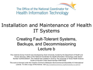 Installation and Maintenance of Health
IT Systems
Creating Fault-Tolerant Systems,
Backups, and Decommissioning
Lecture b
This material (Comp 8 Unit 9) was developed by Duke University, funded by the Department of Health and
Human Services, Office of the National Coordinator for Health Information Technology under Award
Number IU24OC000024. This material was updated in 2016 by The University of Texas Health Science
Center at Houston under Award Number 90WT0006.
This work is licensed under the Creative Commons Attribution-NonCommercial-ShareAlike 4.0 International
License. To view a copy of this license, visit http://creativecommons.org/licenses/by-nc-sa/4.0/.
 