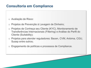 Consultoria em Compliance
o Avaliação de Risco:
o Projetos de Prevenção à Lavagem de Dinheiro;
o Projetos de Conheça seu Cliente (KYC), Monitoramento de
Transferências Internacionais (Filtering) e Análise do Perfil do
Cliente (Suitability);
o Projetos para atender reguladores: Bacen, CVM, Anbima, CGU,
Susep entre outros;
o Engajamento de políticas e processos de Compliance.
 