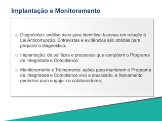 Implantação e Monitoramento
o Diagnóstico: análise risco para identificar lacunas em relação à
Lei Anticorrupção. Entrevistas e evidências são obtidas para
preparar o diagnóstico;
o Implantação: de políticas e processos que compõem o Programa
de Integridade e Compliance;
o Monitoramento e Treinamento: ações para manterem o Programa
de Integridade e Compliance vivo e atualizado, e treinamento
periódico para engajar os colaboradores;
 