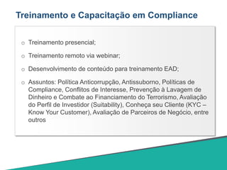 Treinamento e Capacitação em Compliance
o Treinamento presencial;
o Treinamento remoto via webinar;
o Desenvolvimento de conteúdo para treinamento EAD;
o Assuntos: Política Anticorrupção, Antissuborno, Políticas de
Compliance, Conflitos de Interesse, Prevenção à Lavagem de
Dinheiro e Combate ao Financiamento do Terrorismo, Avaliação
do Perfil de Investidor (Suitability), Conheça seu Cliente (KYC –
Know Your Customer), Avaliação de Parceiros de Negócio, entre
outros
 