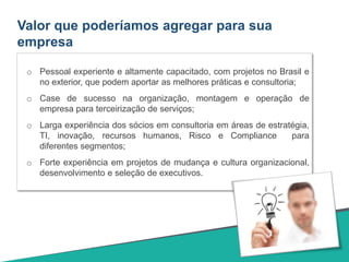 Valor que poderíamos agregar para sua
empresa
o Pessoal experiente e altamente capacitado, com projetos no Brasil e
no exterior, que podem aportar as melhores práticas e consultoria;
o Case de sucesso na organização, montagem e operação de
empresa para terceirização de serviços;
o Larga experiência dos sócios em consultoria em áreas de estratégia,
TI, inovação, recursos humanos, Risco e Compliance para
diferentes segmentos;
o Forte experiência em projetos de mudança e cultura organizacional,
desenvolvimento e seleção de executivos.
 