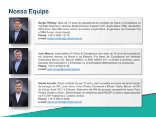 Nossa Equipe
Daniel Arnaldi: Sócio da Build Up por 15 anos, bem sucedida empresa de terceirização
de serviços de RH, onde atuou como Diretor Comercial e Diretor Geral. Diretor de RH
do Lloyds Bank PLC e Citibank. Executivo de RH de grandes companhias como Ford,
Phelps Dodge e Alcan. Administrador de empresas pela PUCSP e cursos especializados
na FGVSP, Inglaterra e Estados Unidos.
Phone: +5511.99619.3686
e-mail: daniel.arnaldi@comp9.com.br
Juan Musso: especialista em Risco & Compliance com mais de 15 anos de experiência
em distintos setores no Brasil e no Exterior. Foi Head de Compliance em distintas
instituições Banco CIT, Mercer (MMCo) e ABN AMRO N.V. no Brasil e América Latina.
Estudou Administração d e Empresas na Universidade Metropolitana na Venezuela.
Phone: +5511.97963.0186
e-mail: juan.musso@comp9.com.br
Sergio Woisky: Mais de 14 anos de experiência em projetos de Risco e Compliance no
mercado financeiro, tanto no Brasil como no Exterior, com Lloyds Bank, RBS, Santander,
ABN Amro, Itaú BBA entre outros. Ex-Diretor Lloyds Bank. Engenheiro de Produção Poli
e MBA Ibmec (atual Insper).
Phone: +5511.99971.3178
e-mail: sergio.woisky@comp9.com.br
 