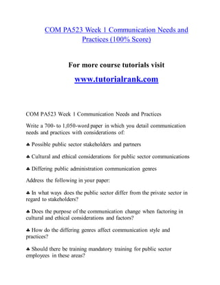 COM PA523 Week 1 Communication Needs and
Practices (100% Score)
For more course tutorials visit
www.tutorialrank.com
COM PA523 Week 1 Communication Needs and Practices
Write a 700- to 1,050-word paper in which you detail communication
needs and practices with considerations of:
 Possible public sector stakeholders and partners
 Cultural and ethical considerations for public sector communications
 Differing public administration communication genres
Address the following in your paper:
 In what ways does the public sector differ from the private sector in
regard to stakeholders?
 Does the purpose of the communication change when factoring in
cultural and ethical considerations and factors?
 How do the differing genres affect communication style and
practices?
 Should there be training mandatory training for public sector
employees in these areas?
 
