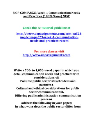 UOP COM PA523 Week 1 Communication Needs
and Practices (100% Score) NEW
Check this A+ tutorial guideline at
http://www.uopassignments.com/com-pa523-
uop/com-pa523-week-1-communication-
needs-and-practices-recent
For more classes visit
http://www.uopassignments.com
Write a 700- to 1,050-word paper in which you
detail communication needs and practices with
considerations of:
Possible public sector stakeholders and
partners
Cultural and ethical considerations for public
sector communications
Differing public administration communication
genres
Address the following in your paper:
In what ways does the public sector differ from
 