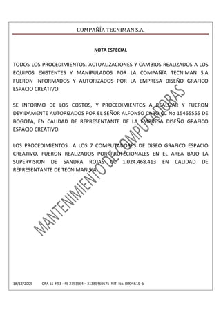 COMPAÑÍA TECNIMAN S.A.


                                         NOTA ESPECIAL

TODOS LOS PROCEDIMIENTOS, ACTUALIZACIONES Y CAMBIOS REALIZADOS A LOS
EQUIPOS EXISTENTES Y MANIPULADOS POR LA COMPAÑÍA TECNIMAN S.A
FUERON INFORMADOS Y AUTORIZADOS POR LA EMPRESA DISEÑO GRAFICO
ESPACIO CREATIVO.

SE INFORMO DE LOS COSTOS, Y PROCEDIMIENTOS A REALIZAR Y FUERON
DEVIDAMENTE AUTORIZADOS POR EL SEÑOR ALFONSO CARO CC No 15465555 DE
BOGOTA, EN CALIDAD DE REPRESENTANTE DE LA EMPRESA DISEÑO GRAFICO
ESPACIO CREATIVO.

LOS PROCEDIMIENTOS A LOS 7 COMPUTADORES DE DISEO GRAFICO ESPACIO
CREATIVO, FUERON REALIZADOS POR PROFECIONALES EN EL AREA BAJO LA
SUPERVISION DE SANDRA ROJAS CC 1.024.468.413 EN CALIDAD DE
REPRESENTANTE DE TECNIMAN S.A.




18/12/2009   CRA 15 # 53 - 45 2793564 – 31385469575 NIT No. 8004615-6
 